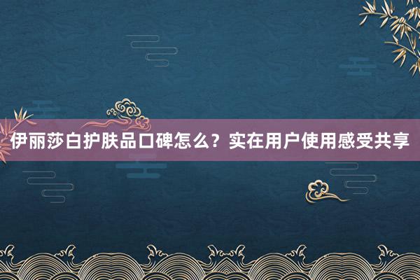 伊丽莎白护肤品口碑怎么？实在用户使用感受共享